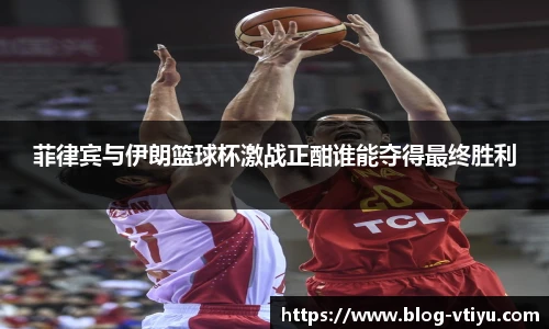 菲律宾与伊朗篮球杯激战正酣谁能夺得最终胜利