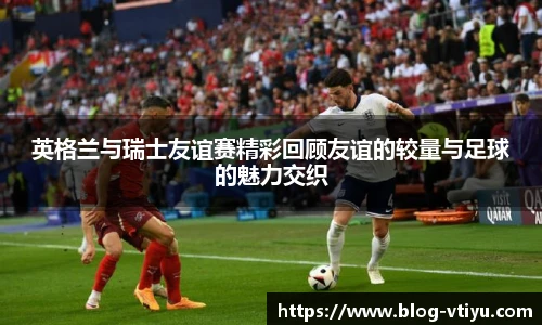 英格兰与瑞士友谊赛精彩回顾友谊的较量与足球的魅力交织