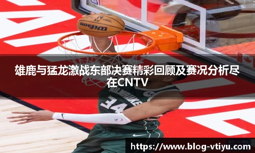 雄鹿与猛龙激战东部决赛精彩回顾及赛况分析尽在CNTV