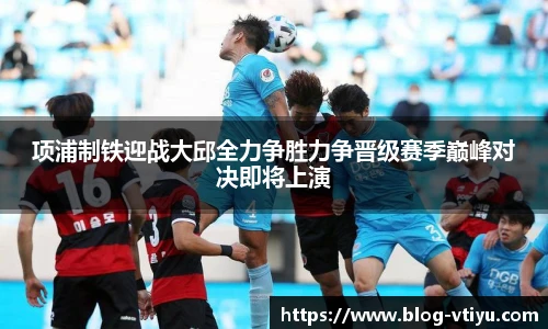 项浦制铁迎战大邱全力争胜力争晋级赛季巅峰对决即将上演